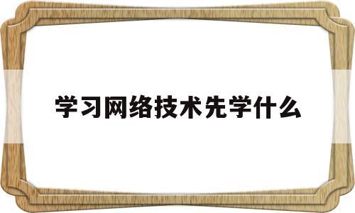 学习网络技术先学什么(学网络技术的出来干什么)