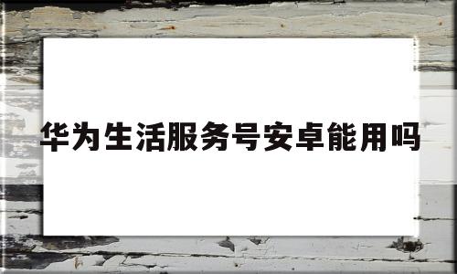 华为生活服务号安卓能用吗的简单介绍