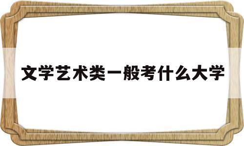 文学艺术类一般考什么大学(文学艺术类一般考什么大学比较好)