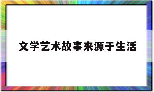 文学艺术故事来源于生活(文学艺术创作来源于生活作家塑造)