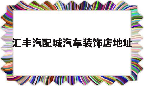 汇丰汽配城汽车装饰店地址(汇丰汽配城汽车装饰店地址查询)