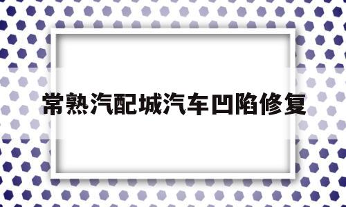 常熟汽配城汽车凹陷修复(常熟汽配城汽车凹陷修复店)