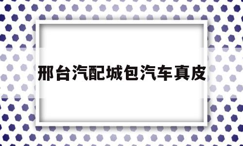 邢台汽配城包汽车真皮(邢台汽车配件是不是都是假的)