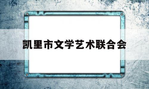 凯里市文学艺术联合会(凯里市文学艺术联合会会长是谁)