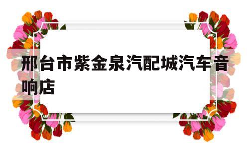 邢台市紫金泉汽配城汽车音响店(邢台市紫金泉汽配城汽车音响店电话)