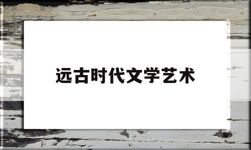 远古时代文学艺术(远古时代文学艺术的起源)