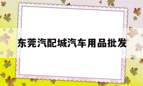 东莞汽配城汽车用品批发(东莞市区附近的汽配城在哪里)