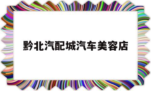 黔北汽配城汽车美容店(黔北汽配城汽车美容店在哪里)