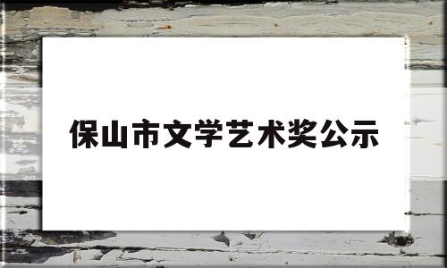 保山市文学艺术奖公示(保山市文学艺术奖公示名单)