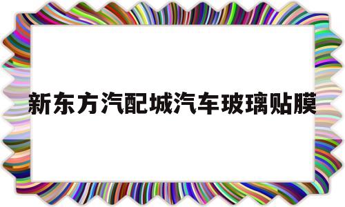 新东方汽配城汽车玻璃贴膜(新东方汽车零部件公司怎么样)