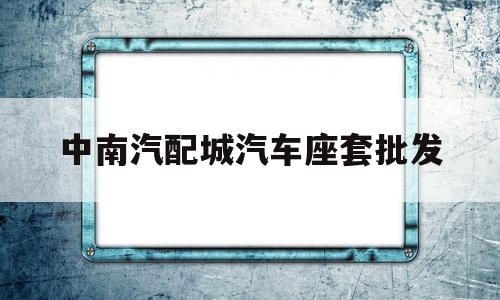 中南汽配城汽车座套批发(中南汽配城汽车座套批发市场在哪)