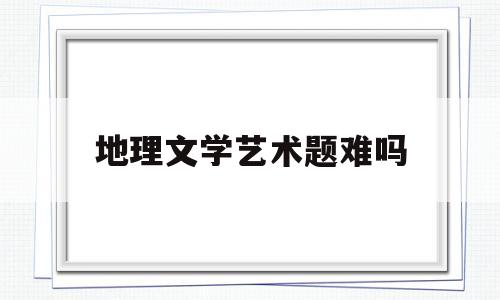 地理文学艺术题难吗(地理文学艺术题难吗知乎)