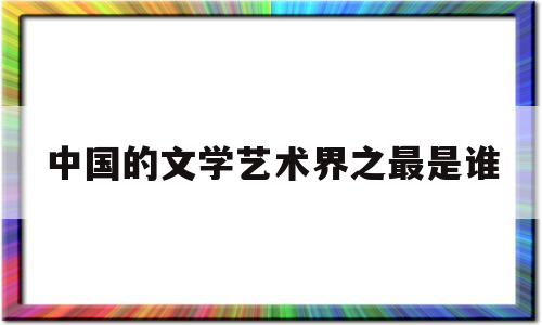 中国的文学艺术界之最是谁(中国文学和艺术的最高标准是什么)