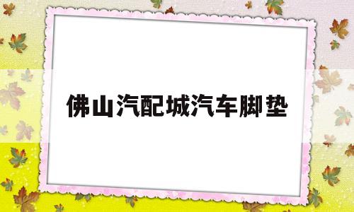 佛山汽配城汽车脚垫(佛山汽配城汽车脚垫专卖店)