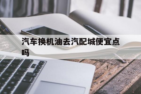 汽车换机油去汽配城便宜点吗(汽车换机油去汽配城便宜点吗要多少钱)