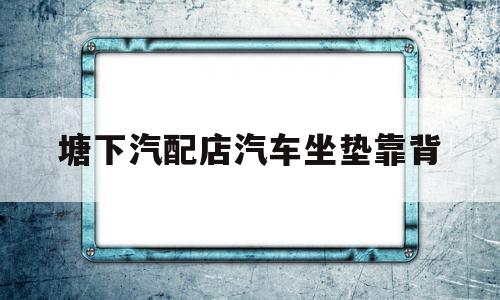 塘下汽配店汽车坐垫靠背(汽车坐垫批发厂家联系电话)