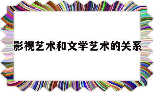 影视艺术和文学艺术的关系(影视艺术和文学艺术的关系论文)