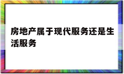 房地产属于现代服务还是生活服务(房地产属于现代服务还是生活服务呢)