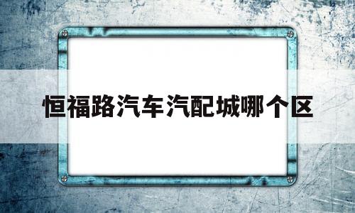 包含恒福路汽车汽配城哪个区的词条