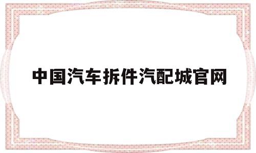 中国汽车拆件汽配城官网(中国汽车拆件汽配城官网电话)