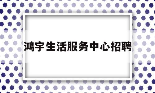 鸿宇生活服务中心招聘(鸿宇生活服务中心招聘官网)