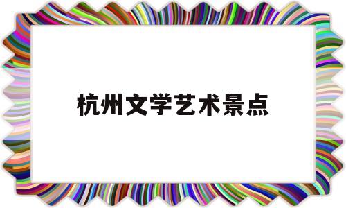 杭州文学艺术景点(杭州文学艺术界联合会)