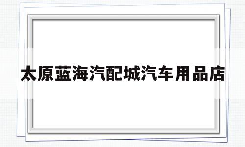 太原蓝海汽配城汽车用品店(太原蓝海汽配城汽车用品店在哪)