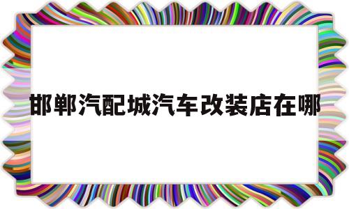 邯郸汽配城汽车改装店在哪(邯郸汽配城汽车改装店在哪个位置)