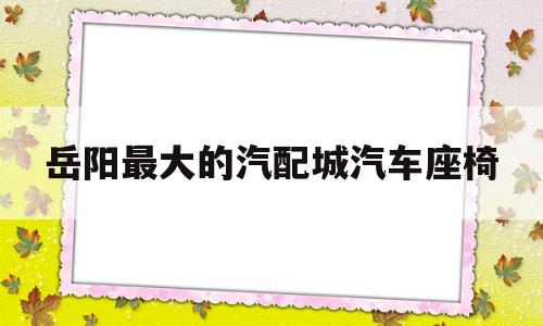 岳阳最大的汽配城汽车座椅(岳阳汽车配件大市场在哪)