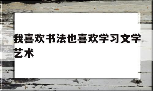 关于我喜欢书法也喜欢学习文学艺术的信息