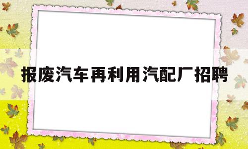 关于报废汽车再利用汽配厂招聘的信息