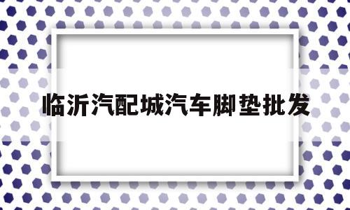 临沂汽配城汽车脚垫批发(临沂汽配城汽车脚垫批发市场在哪)