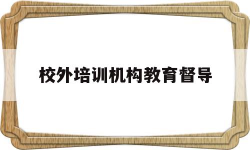 校外培训机构教育督导(教育机构督导都做什么工作)