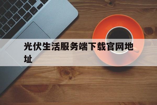 光伏生活服务端下载官网地址的简单介绍