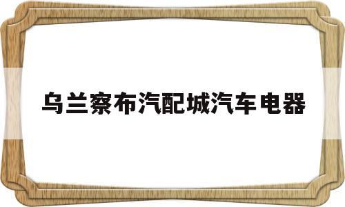 乌兰察布汽配城汽车电器(乌兰察布汽车销售招聘信息)