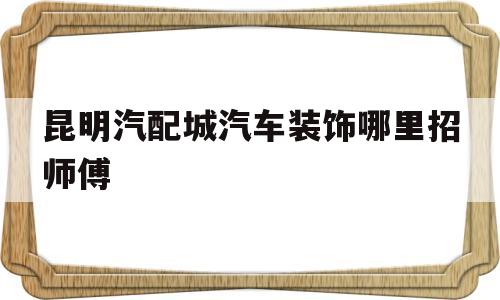 昆明汽配城汽车装饰哪里招师傅的简单介绍