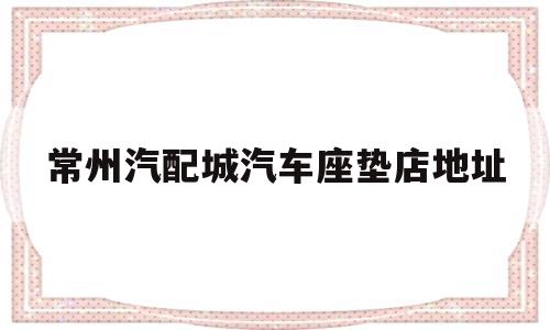 关于常州汽配城汽车座垫店地址的信息