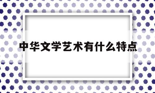 中华文学艺术有什么特点(中华文学艺术有什么特点呢)