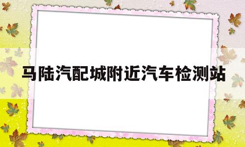 马陆汽配城附近汽车检测站(马陆汽配城附近汽车检测站电话)