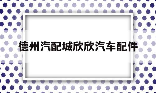 德州汽配城欣欣汽车配件(德州汽配城电话有知道的吗)