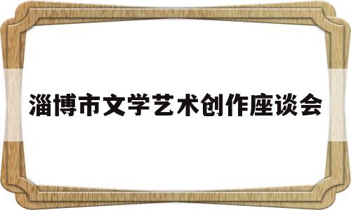 淄博市文学艺术创作座谈会(淄博市文学艺术创作座谈会官网)