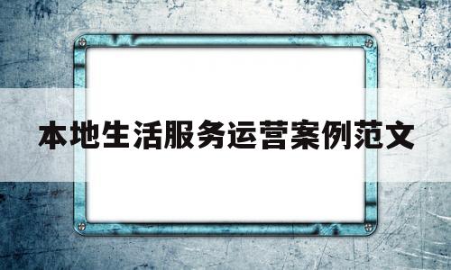 本地生活服务运营案例范文(本地生活服务平台的运营模式)