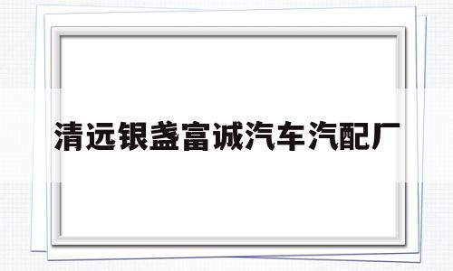 清远银盏富诚汽车汽配厂(清远市富城汽车配件有限公司招聘)