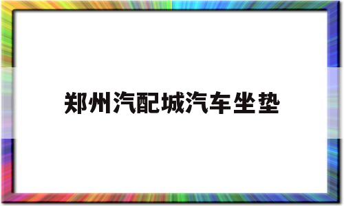 郑州汽配城汽车坐垫(附近的汽配城有卖汽车坐垫)