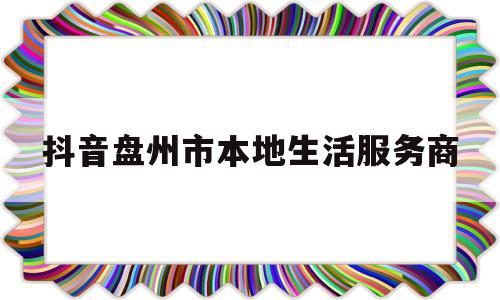 关于抖音盘州市本地生活服务商的信息