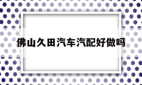 佛山久田汽车汽配好做吗(佛山市丰富汽配有限公司有哪些部门)