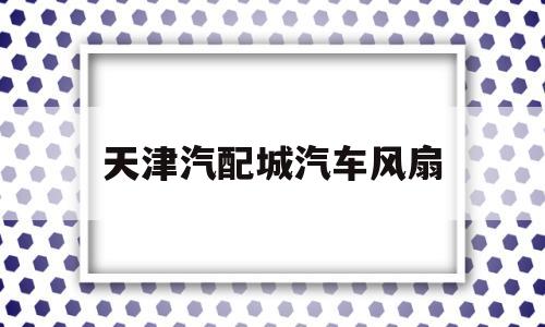 天津汽配城汽车风扇(天津汽配城汽车风扇维修电话)