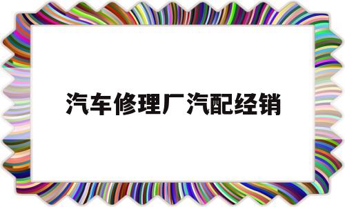 汽车修理厂汽配经销(汽车修理厂汽修工作安全注意事项)