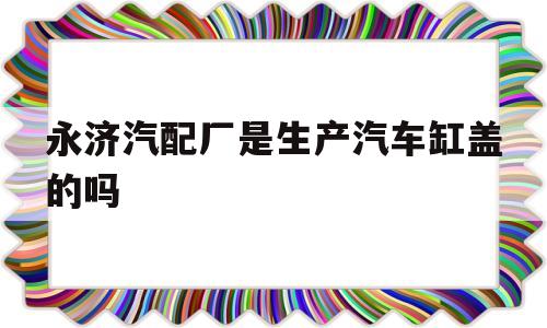 永济汽配厂是生产汽车缸盖的吗的简单介绍