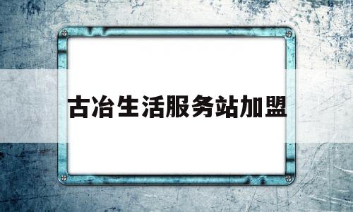 古冶生活服务站加盟的简单介绍